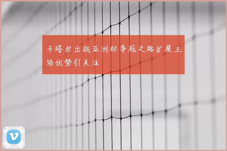 卡塔尔出战亚洲杯争冠之路扩展主场优势引关注