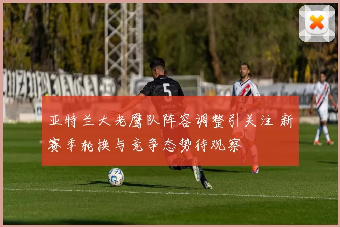 亚特兰大老鹰队阵容调整引关注 新赛季轮换与竞争态势待观察