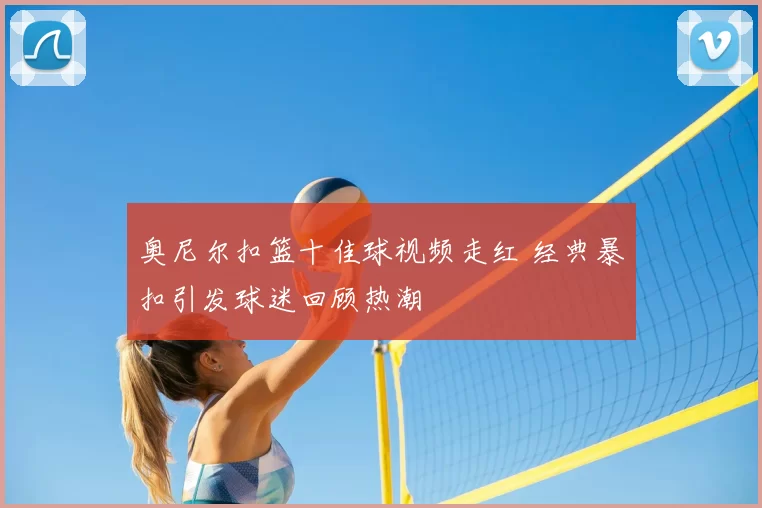 奥尼尔扣篮十佳球视频走红 经典暴扣引发球迷回顾热潮