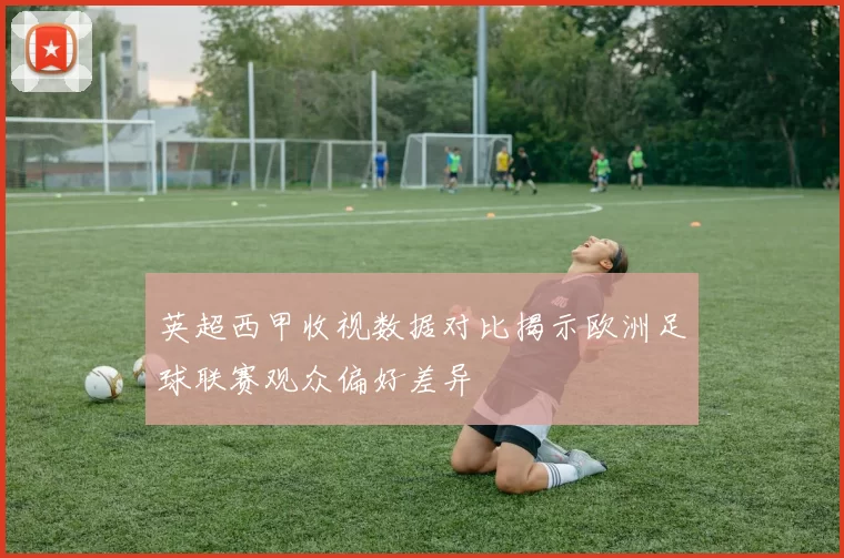 英超西甲收视数据对比揭示欧洲足球联赛观众偏好差异