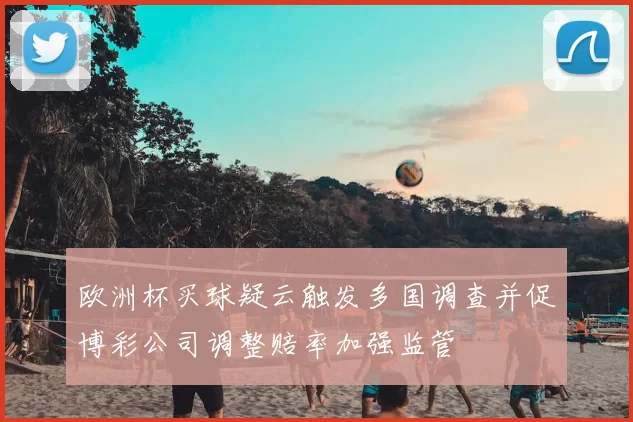 欧洲杯买球疑云触发多国调查并促博彩公司调整赔率加强监管
