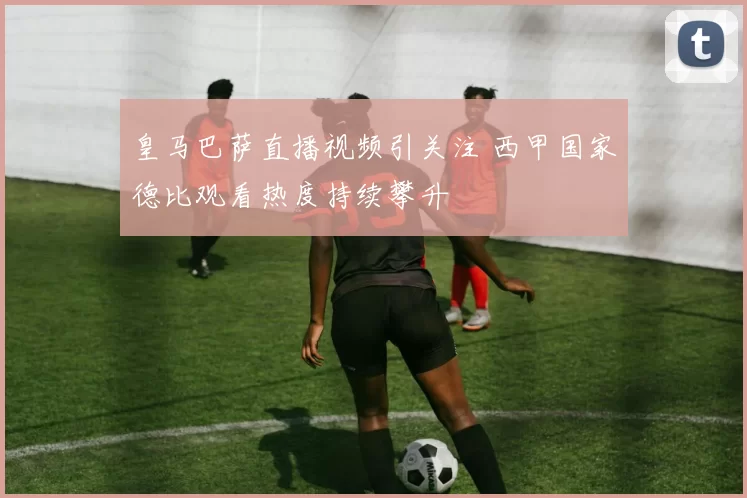 皇马巴萨直播视频引关注 西甲国家德比观看热度持续攀升