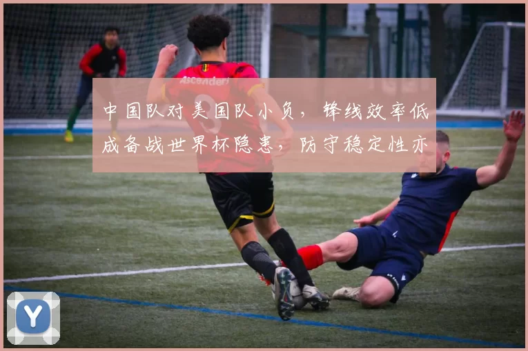 中国队对美国队小负，锋线效率低成备战世界杯隐患，防守稳定性亦待检验