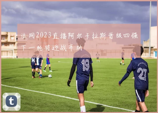 法网2023直播阿尔卡拉斯晋级四强下一轮将迎战辛纳
