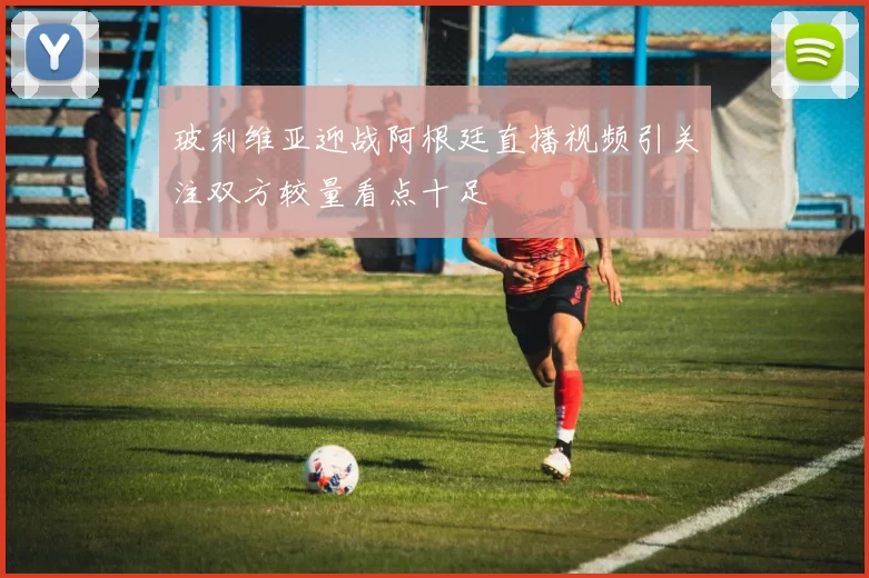玻利维亚迎战阿根廷直播视频引关注双方较量看点十足