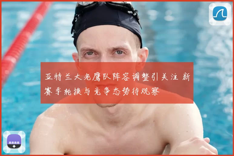 亚特兰大老鹰队阵容调整引关注 新赛季轮换与竞争态势待观察