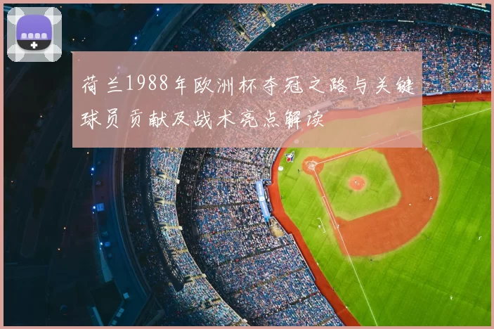 荷兰1988年欧洲杯夺冠之路与关键球员贡献及战术亮点解读