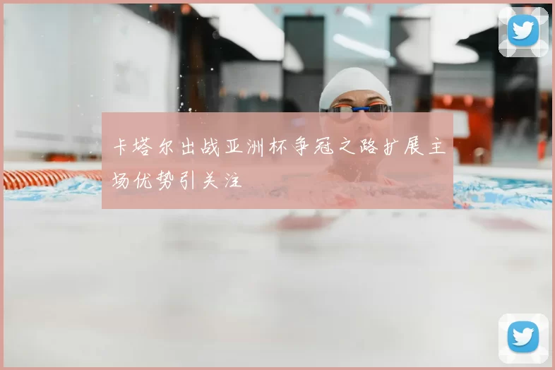 卡塔尔出战亚洲杯争冠之路扩展主场优势引关注