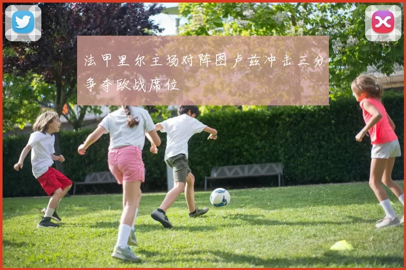 法甲里尔主场对阵图卢兹冲击三分争夺欧战席位