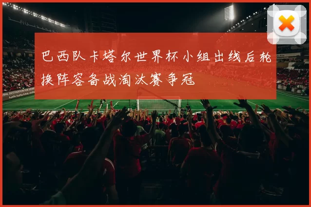 巴西队卡塔尔世界杯小组出线后轮换阵容备战淘汰赛争冠