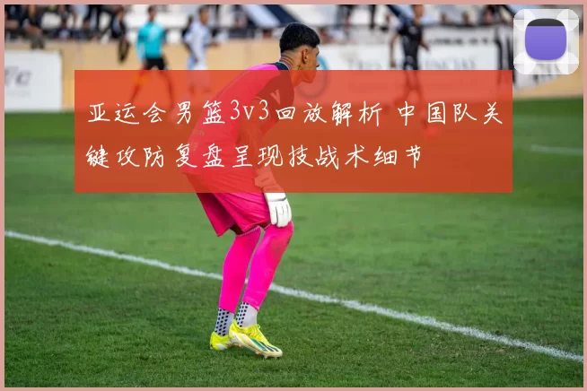 亚运会男篮3v3回放解析 中国队关键攻防复盘呈现技战术细节