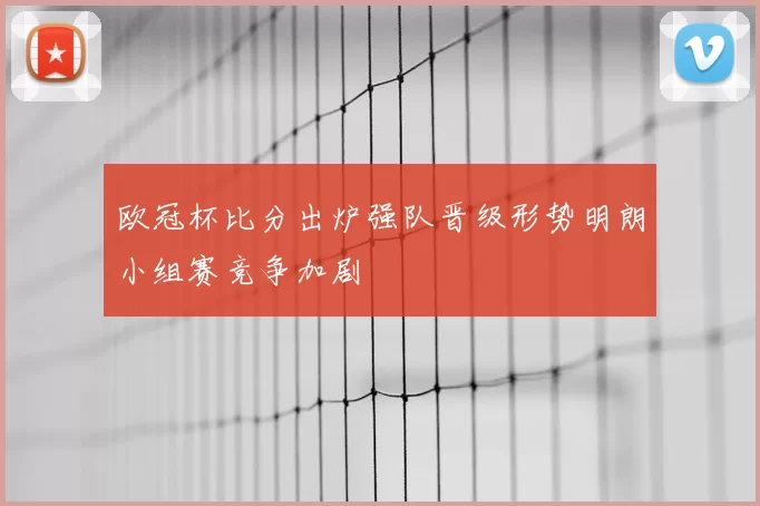 欧冠杯比分出炉强队晋级形势明朗小组赛竞争加剧