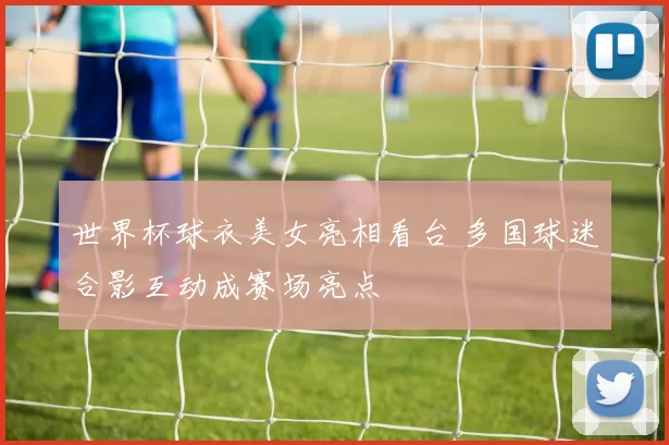 世界杯球衣美女亮相看台 多国球迷合影互动成赛场亮点