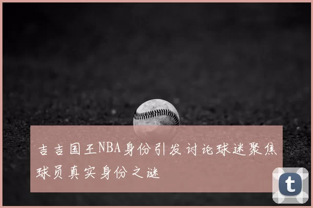 吉吉国王NBA身份引发讨论球迷聚焦球员真实身份之谜