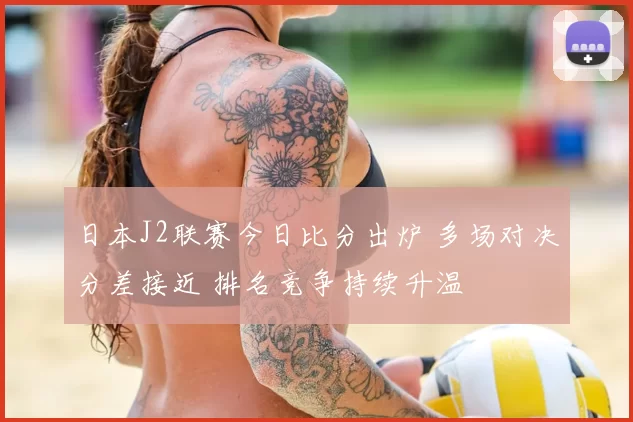 日本J2联赛今日比分出炉 多场对决分差接近 排名竞争持续升温