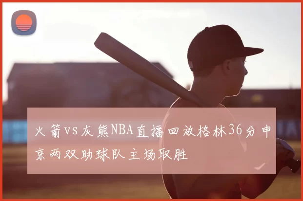 火箭vs灰熊NBA直播回放格林36分申京两双助球队主场取胜