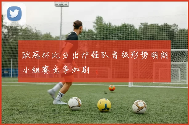 欧冠杯比分出炉强队晋级形势明朗小组赛竞争加剧