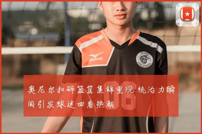 奥尼尔扣碎篮筐集锦重现 统治力瞬间引发球迷回看热潮