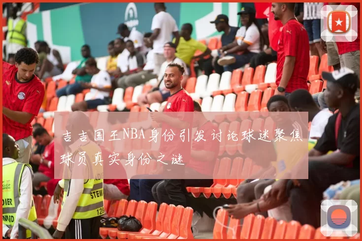 吉吉国王NBA身份引发讨论球迷聚焦球员真实身份之谜