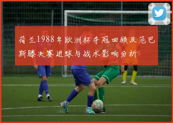 荷兰1988年欧洲杯夺冠回顾及范巴斯滕决赛进球与战术影响分析