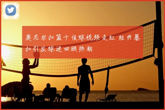 奥尼尔扣篮十佳球视频走红 经典暴扣引发球迷回顾热潮