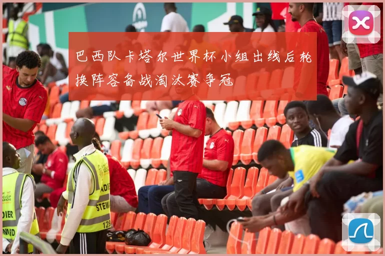 巴西队卡塔尔世界杯小组出线后轮换阵容备战淘汰赛争冠