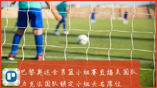 巴黎奥运会男篮小组赛直播美国队力克法国队锁定小组头名席位