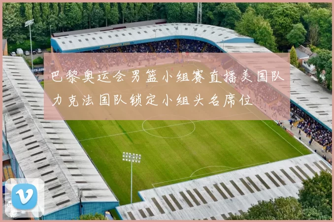 巴黎奥运会男篮小组赛直播美国队力克法国队锁定小组头名席位