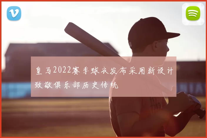 皇马2022赛季球衣发布采用新设计致敬俱乐部历史传统