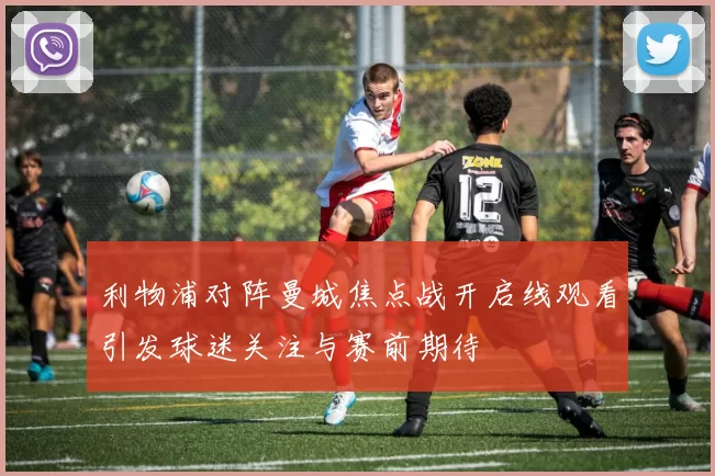 利物浦对阵曼城焦点战开启线观看引发球迷关注与赛前期待