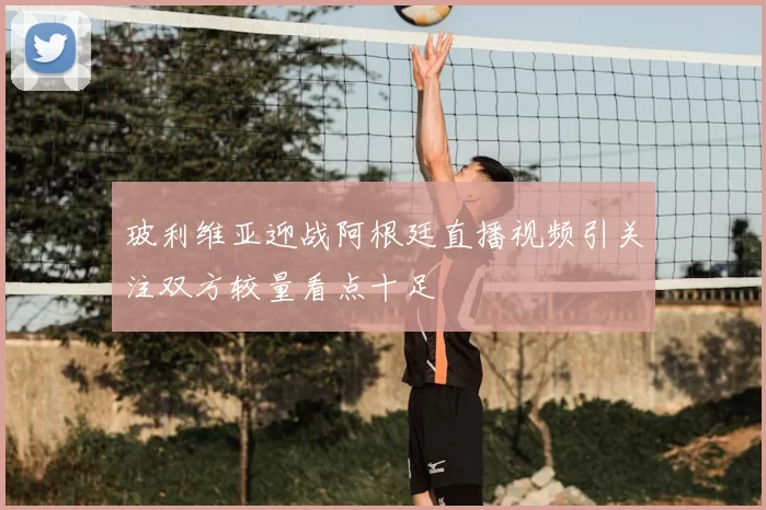 玻利维亚迎战阿根廷直播视频引关注双方较量看点十足