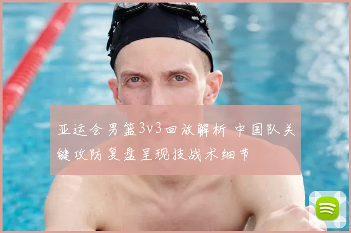 亚运会男篮3v3回放解析 中国队关键攻防复盘呈现技战术细节