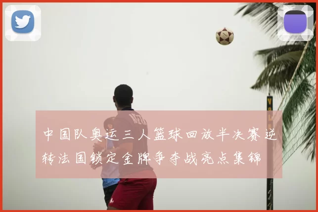 中国队奥运三人篮球回放半决赛逆转法国锁定金牌争夺战亮点集锦